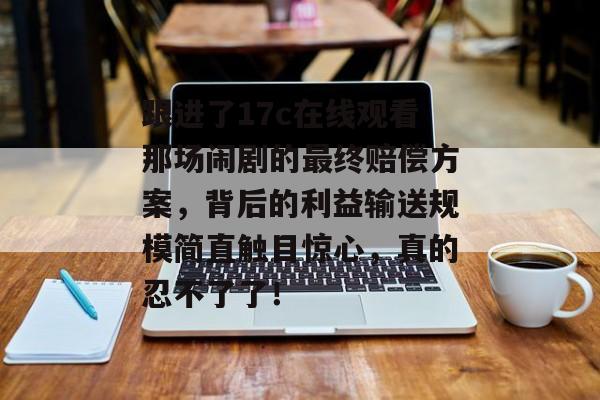 跟进了17c在线观看那场闹剧的最终赔偿方案，背后的利益输送规模简直触目惊心，真的忍不了了！