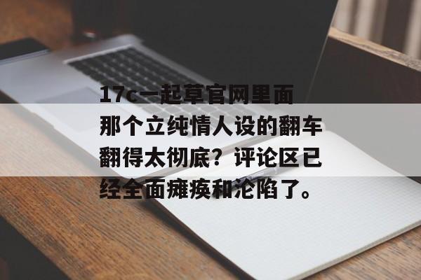 17c一起草官网里面那个立纯情人设的翻车翻得太彻底?评论区已经全面瘫痪和沦陷了。