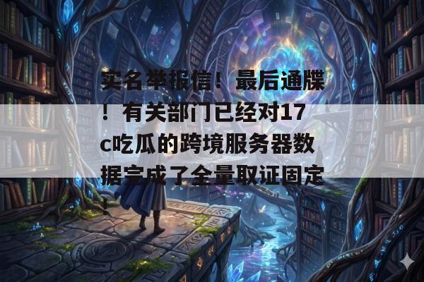 实名举报信!最后通牒!有关部门已经对17c吃瓜的跨境服务器数据完成了全量取证固定!