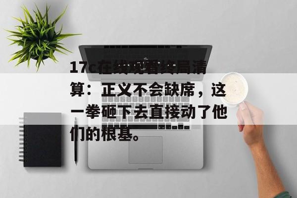 17c在线观看终局清算:正义不会缺席,这一拳砸下去直接动了他们的根基。