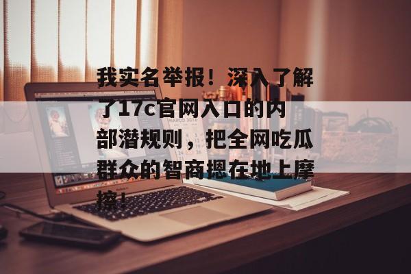 我实名举报!深入了解了17c官网入口的内部潜规则,把全网吃瓜群众的智商摁在地上摩擦!