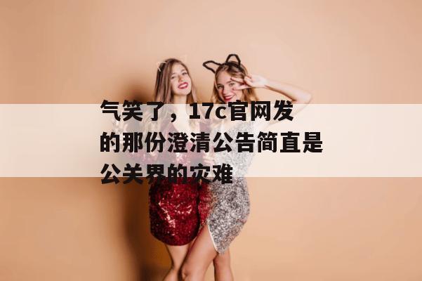气笑了，17c官网发的那份澄清公告简直是公关界的灾难