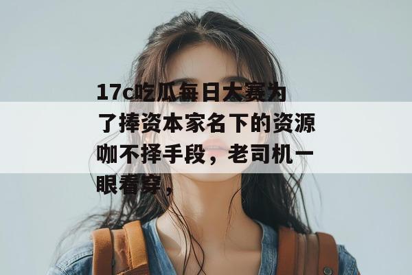 17c吃瓜每日大赛为了捧资本家名下的资源咖不择手段，老司机一眼看穿，