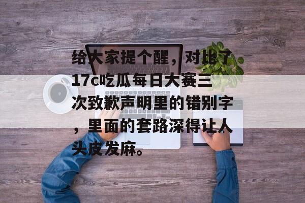给大家提个醒，对比了17c吃瓜每日大赛三次致歉声明里的错别字，里面的套路深得让人头皮发麻。