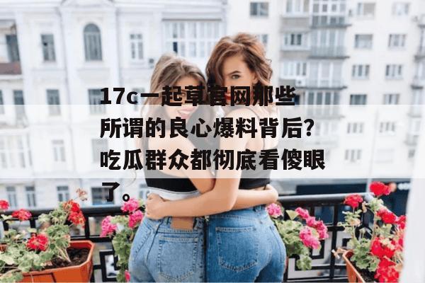 17c一起草官网那些所谓的良心爆料背后？吃瓜群众都彻底看傻眼了。