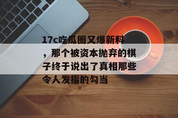 17c吃瓜圈又爆新料,那个被资本抛弃的棋子终于说出了真相那些令人发指的勾当