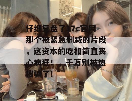 仔细复盘了17c官网那个被紧急删减的片段，这资本的吃相简直丧心病狂！，千万别被热搜骗了！