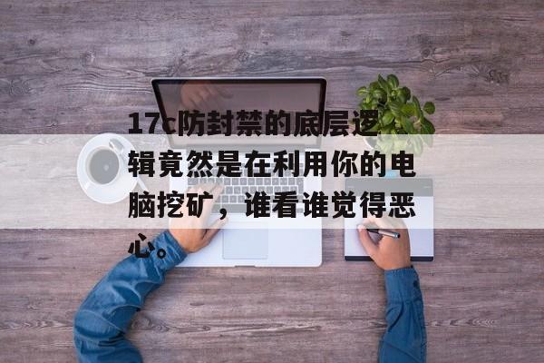 17c防封禁的底层逻辑竟然是在利用你的电脑挖矿，谁看谁觉得恶心。