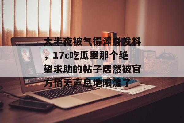 大半夜被气得浑身发抖，17c吃瓜里那个绝望求助的帖子居然被官方悄无声息地限流了