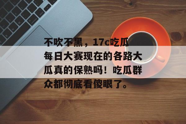 不吹不黑，17c吃瓜每日大赛现在的各路大瓜真的保熟吗！吃瓜群众都彻底看傻眼了。