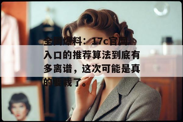 全网爆料：17c官网入口的推荐算法到底有多离谱，这次可能是真的要栽了。