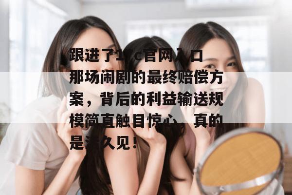 跟进了17c官网入口那场闹剧的最终赔偿方案，背后的利益输送规模简直触目惊心，真的是活久见！