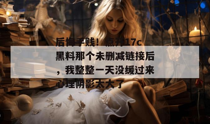 后悔手贱！点开17c黑料那个未删减链接后，我整整一天没缓过来心理阴影太大了