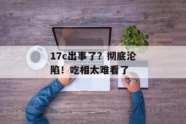 17c出事了？彻底沦陷！吃相太难看了