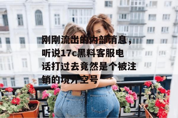 刚刚流出的内部消息，听说17c黑料客服电话打过去竟然是个被注销的境外空号