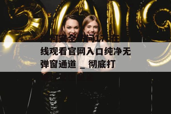 如何安全访问17c在线观看官网入口纯净无弹窗通道 _ 彻底打破行业信息差