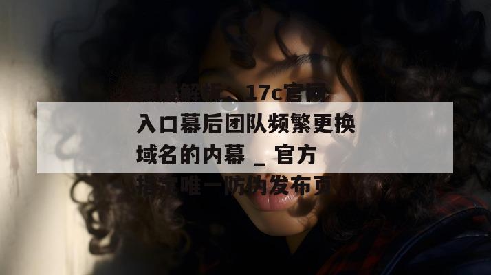 深度解析：17c官网入口幕后团队频繁更换域名的内幕 _ 官方指定唯一防伪发布页