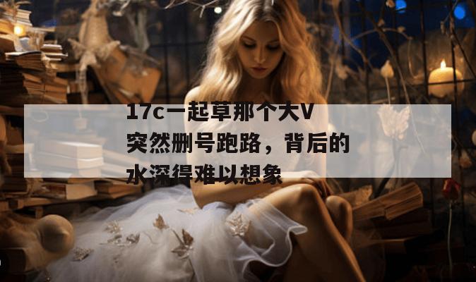 17c一起草那个大V突然删号跑路，背后的水深得难以想象